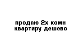 продаю 2х-комн квартиру дешево